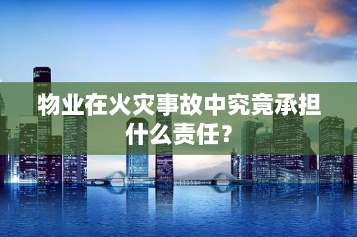 物业在火灾事故中究竟承担什么责任？