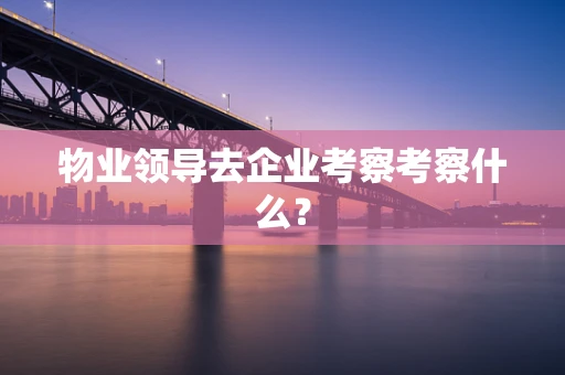 物业领导去企业考察考察什么？